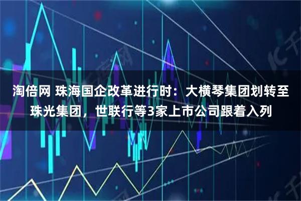 淘倍网 珠海国企改革进行时：大横琴集团划转至珠光集团，世联行等3家上市公司跟着入列