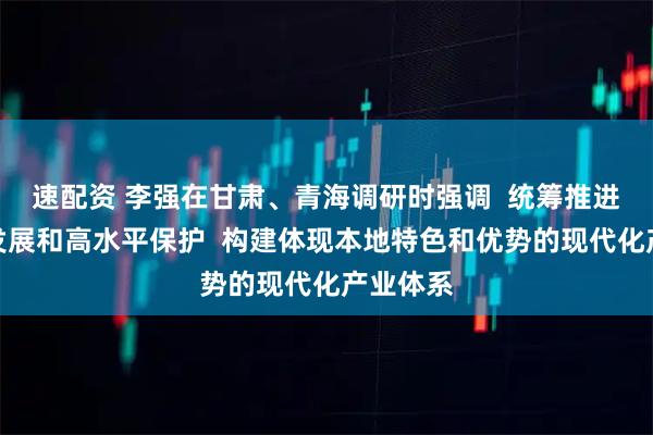 速配资 李强在甘肃、青海调研时强调  统筹推进高质量发展和高水平保护  构建体现本地特色和优势的现代化产业体系