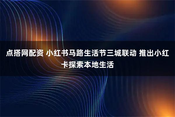 点搭网配资 小红书马路生活节三城联动 推出小红卡探索本地生活