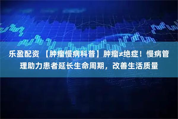 乐盈配资 【肿瘤慢病科普】肿瘤≠绝症！慢病管理助力患者延长生命周期，改善生活质量