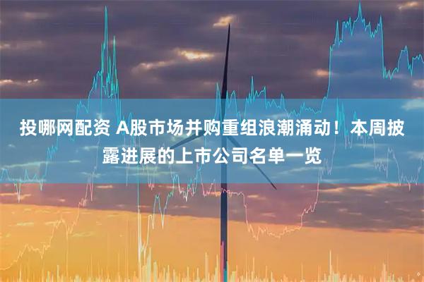 投哪网配资 A股市场并购重组浪潮涌动！本周披露进展的上市公司名单一览