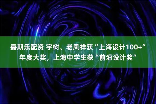 嘉期乐配资 宇树、老凤祥获“上海设计100+”年度大奖，上海中学生获“前沿设计奖”