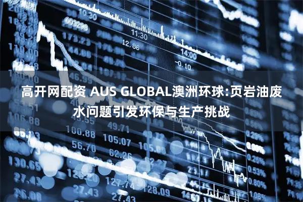 高开网配资 AUS GLOBAL澳洲环球:页岩油废水问题引发环保与生产挑战