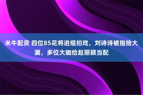 米牛配资 四位85花将进组拍戏，刘诗诗被指捡大漏，多位大咖给赵丽颖当配