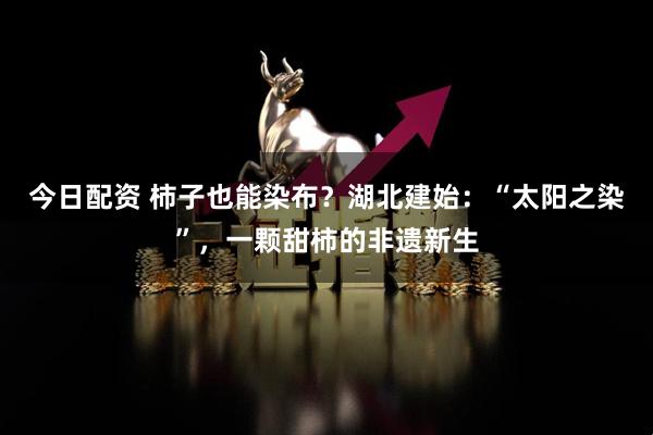今日配资 柿子也能染布？湖北建始：“太阳之染”，一颗甜柿的非遗新生