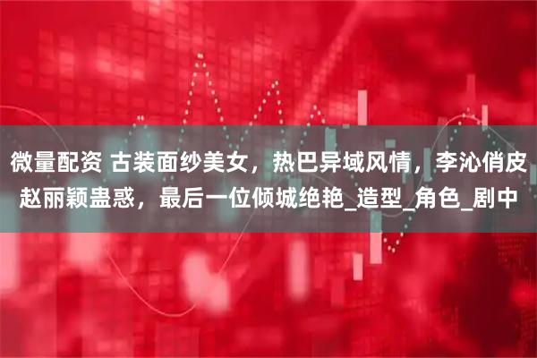 微量配资 古装面纱美女，热巴异域风情，李沁俏皮赵丽颖蛊惑，最后一位倾城绝艳_造型_角色_剧中