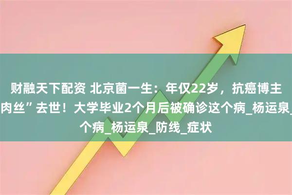 财融天下配资 北京菌一生：年仅22岁，抗癌博主“爱吃鱼香肉丝”去世！大学毕业2个月后被确诊这个病_杨运泉_防线_症状