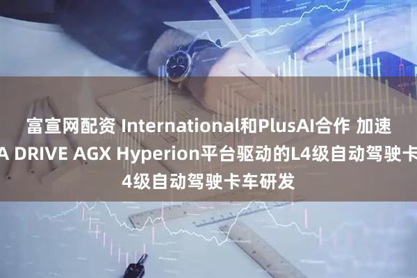 富宣网配资 International和PlusAI合作 加速NVIDIA DRIVE AGX Hyperion平台驱动的L4级自动驾驶卡车研发