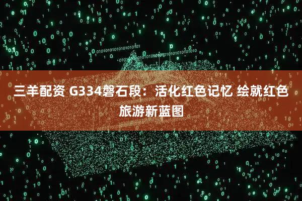 三羊配资 G334磐石段：活化红色记忆 绘就红色旅游新蓝图