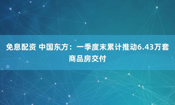 免息配资 中国东方：一季度末累计推动6.43万套商品房交付