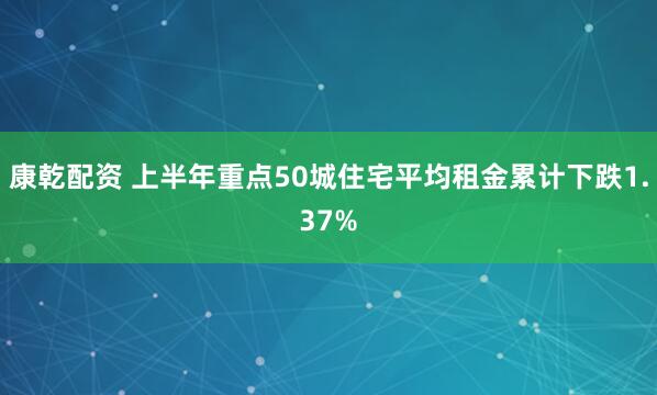 康乾配资 上半年重点50城住宅平均租金累计下跌1.37%