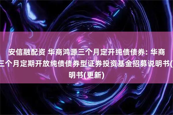 安信融配资 华商鸿源三个月定开纯债债券: 华商鸿源三个月定期开放纯债债券型证券投资基金招募说明书(更新)