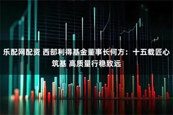 乐配网配资 西部利得基金董事长何方：十五载匠心筑基 高质量行稳致远