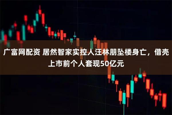 广富网配资 居然智家实控人汪林朋坠楼身亡，借壳上市前个人套现50亿元