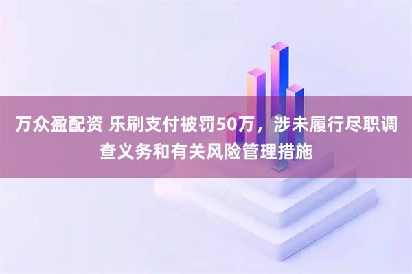 万众盈配资 乐刷支付被罚50万，涉未履行尽职调查义务和有关风险管理措施