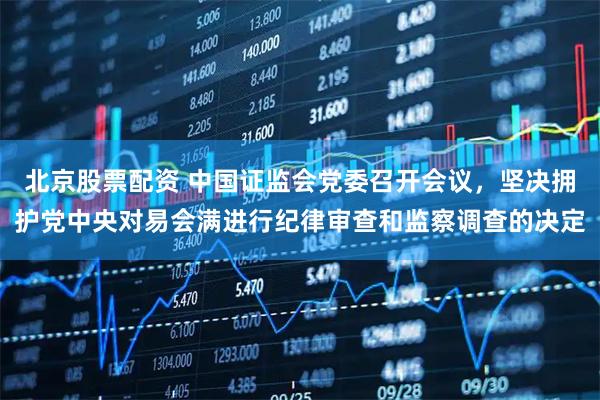 北京股票配资 中国证监会党委召开会议，坚决拥护党中央对易会满进行纪律审查和监察调查的决定