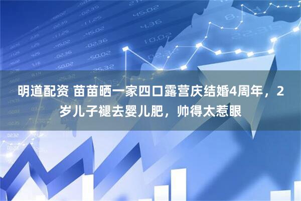 明道配资 苗苗晒一家四口露营庆结婚4周年，2岁儿子褪去婴儿肥，帅得太惹眼