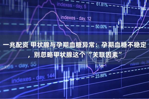 一兆配资 甲状腺与孕期血糖异常：孕期血糖不稳定，别忽略甲状腺这个 “关联因素”