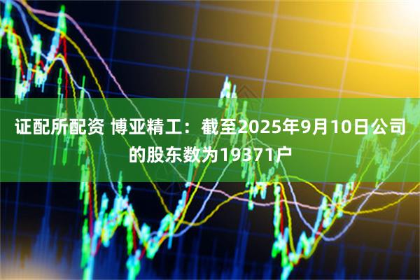 证配所配资 博亚精工：截至2025年9月10日公司的股东数为19371户