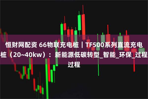 恒财网配资 66物联充电桩｜TF500系列直流充电桩（20~40kw）：新能源低碳转型_智能_环保_过程