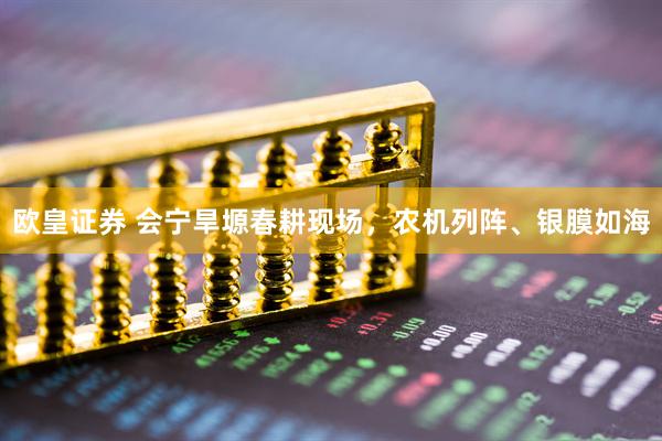 欧皇证券 会宁旱塬春耕现场，农机列阵、银膜如海
