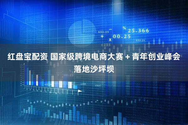 红盘宝配资 国家级跨境电商大赛＋青年创业峰会落地沙坪坝