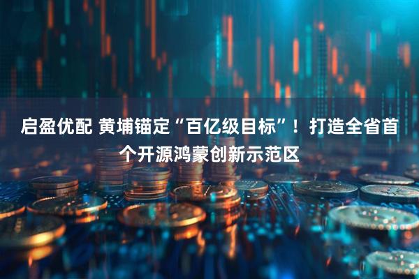 启盈优配 黄埔锚定“百亿级目标”！打造全省首个开源鸿蒙创新示范区